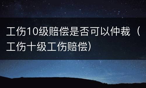 工伤10级赔偿是否可以仲裁（工伤十级工伤赔偿）