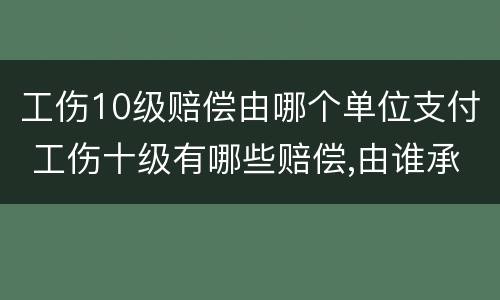 工伤10级赔偿由哪个单位支付 工伤十级有哪些赔偿,由谁承担