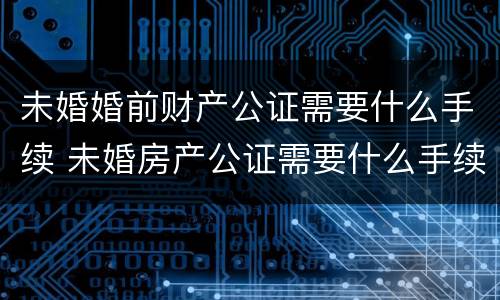 未婚婚前财产公证需要什么手续 未婚房产公证需要什么手续