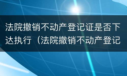 法院撤销不动产登记证是否下达执行（法院撤销不动产登记证是否下达执行状态）