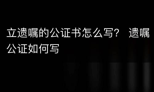 立遗嘱的公证书怎么写？ 遗嘱公证如何写
