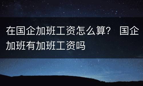 在国企加班工资怎么算？ 国企加班有加班工资吗