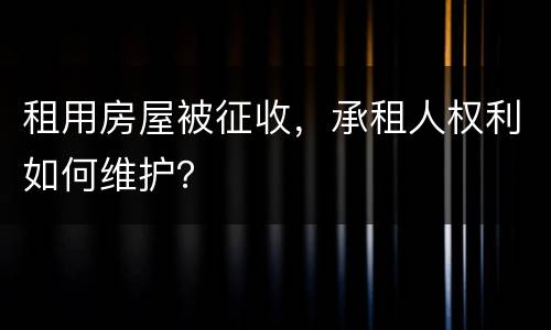 租用房屋被征收，承租人权利如何维护？