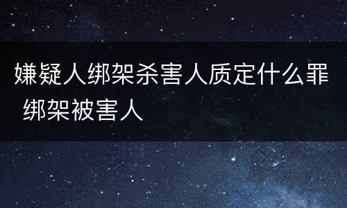嫌疑人绑架杀害人质定什么罪 绑架被害人