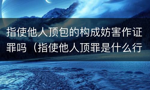 指使他人顶包的构成妨害作证罪吗（指使他人顶罪是什么行为）