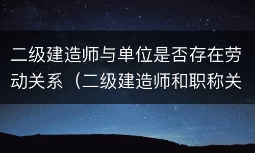 二级建造师与单位是否存在劳动关系（二级建造师和职称关联了吗）