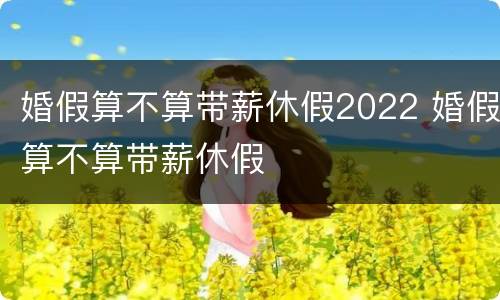 婚假算不算带薪休假2022 婚假算不算带薪休假