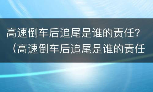 高速倒车后追尾是谁的责任？（高速倒车后追尾是谁的责任划分）