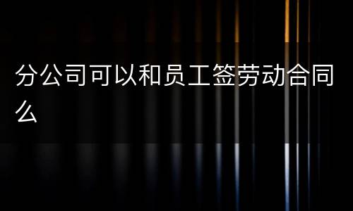 分公司可以和员工签劳动合同么