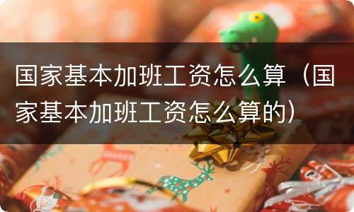国家基本加班工资怎么算（国家基本加班工资怎么算的）