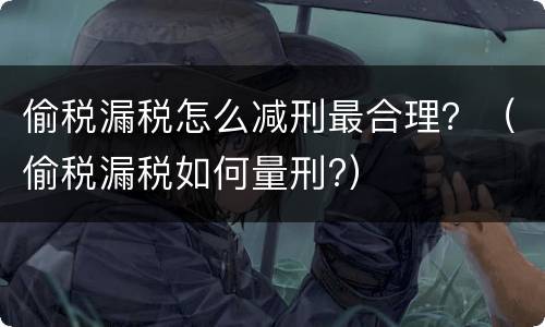 偷税漏税怎么减刑最合理？（偷税漏税如何量刑?）