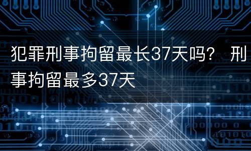 犯罪刑事拘留最长37天吗？ 刑事拘留最多37天