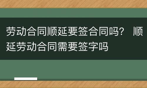 劳动合同顺延要签合同吗？ 顺延劳动合同需要签字吗