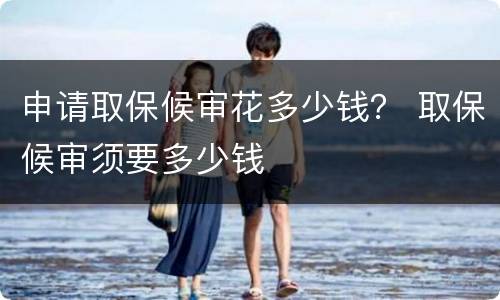 申请取保候审花多少钱？ 取保候审须要多少钱