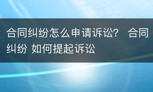 合同纠纷怎么申请诉讼？ 合同纠纷 如何提起诉讼