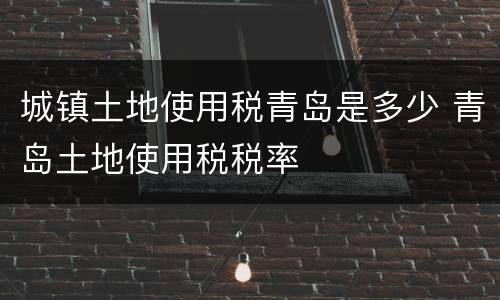 城镇土地使用税青岛是多少 青岛土地使用税税率