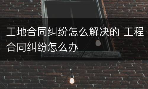 工地合同纠纷怎么解决的 工程合同纠纷怎么办