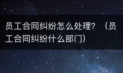 员工合同纠纷怎么处理？（员工合同纠纷什么部门）