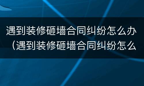 遇到装修砸墙合同纠纷怎么办（遇到装修砸墙合同纠纷怎么办理）
