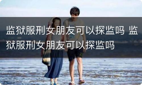 监狱服刑女朋友可以探监吗 监狱服刑女朋友可以探监吗