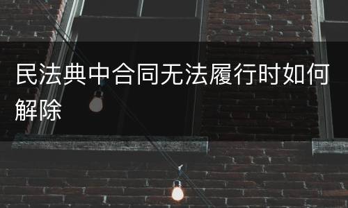 民法典中合同无法履行时如何解除