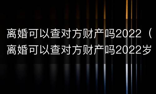 离婚可以查对方财产吗2022（离婚可以查对方财产吗2022岁）