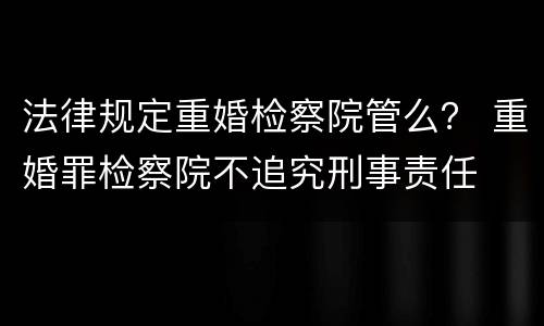 法律规定重婚检察院管么？ 重婚罪检察院不追究刑事责任