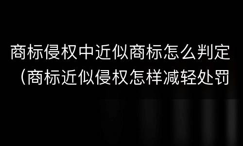 商标侵权中近似商标怎么判定（商标近似侵权怎样减轻处罚）