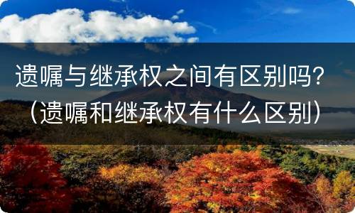 遗嘱与继承权之间有区别吗？（遗嘱和继承权有什么区别）