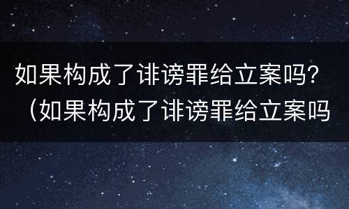如果构成了诽谤罪给立案吗？（如果构成了诽谤罪给立案吗会怎么样）