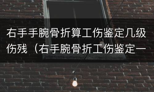 右手手腕骨折算工伤鉴定几级伤残（右手腕骨折工伤鉴定一般是多少级）