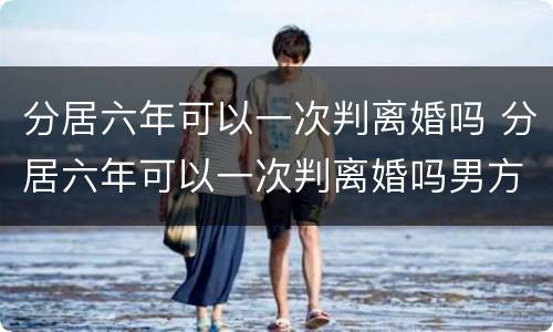 分居六年可以一次判离婚吗 分居六年可以一次判离婚吗男方