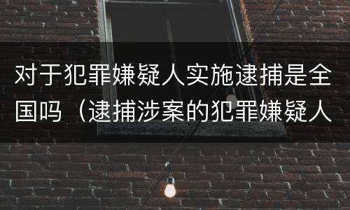 对于犯罪嫌疑人实施逮捕是全国吗（逮捕涉案的犯罪嫌疑人,由什么机关负责?）