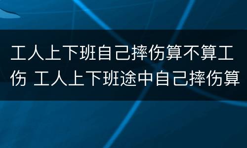 工人上下班自己摔伤算不算工伤 工人上下班途中自己摔伤算工伤吗