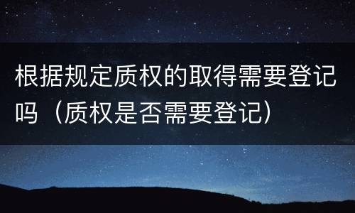 根据规定质权的取得需要登记吗（质权是否需要登记）