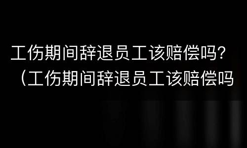 工伤期间辞退员工该赔偿吗？（工伤期间辞退员工该赔偿吗怎么算）