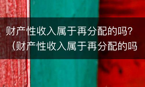 财产性收入属于再分配的吗？（财产性收入属于再分配的吗为什么）