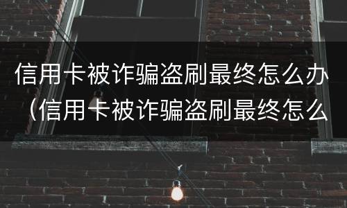 信用卡被诈骗盗刷最终怎么办（信用卡被诈骗盗刷最终怎么办呢）