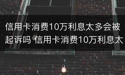 信用卡消费10万利息太多会被起诉吗 信用卡消费10万利息太多会被起诉吗