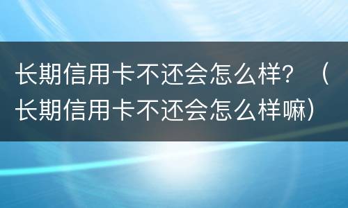 长期信用卡不还会怎么样？（长期信用卡不还会怎么样嘛）