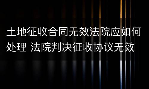 土地征收合同无效法院应如何处理 法院判决征收协议无效