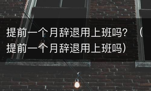 提前一个月辞退用上班吗？（提前一个月辞退用上班吗）