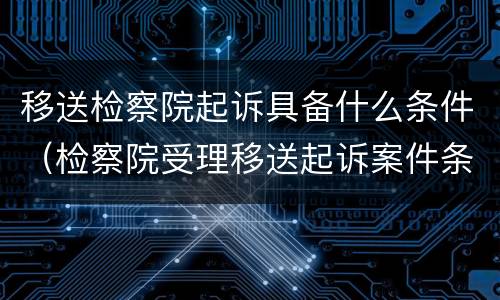移送检察院起诉具备什么条件（检察院受理移送起诉案件条件）