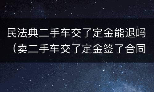 民法典二手车交了定金能退吗（卖二手车交了定金签了合同能退吗）