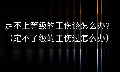 定不上等级的工伤该怎么办？（定不了级的工伤过怎么办）