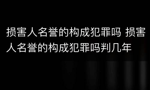 损害人名誉的构成犯罪吗 损害人名誉的构成犯罪吗判几年