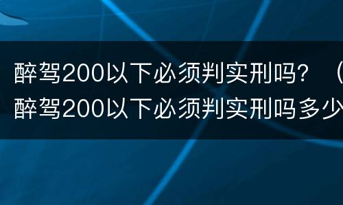 醉驾200以下必须判实刑吗？（醉驾200以下必须判实刑吗多少钱）