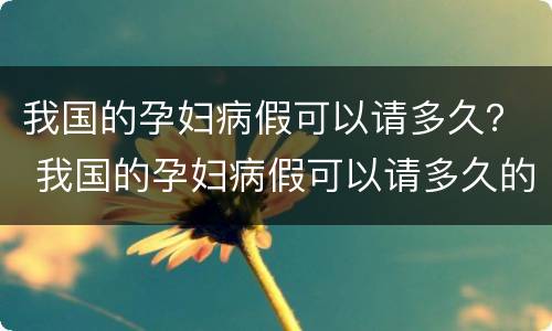我国的孕妇病假可以请多久？ 我国的孕妇病假可以请多久的假