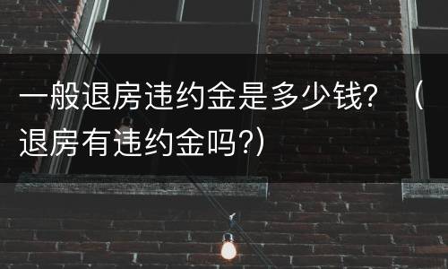 一般退房违约金是多少钱？（退房有违约金吗?）