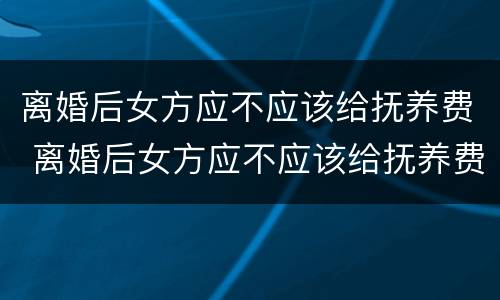 离婚后女方应不应该给抚养费 离婚后女方应不应该给抚养费呢